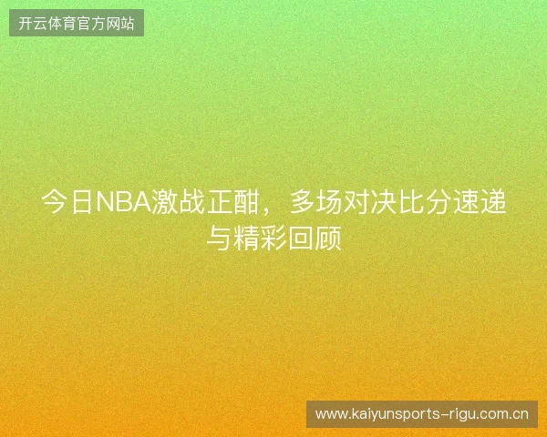 今日NBA激战正酣，多场对决比分速递与精彩回顾